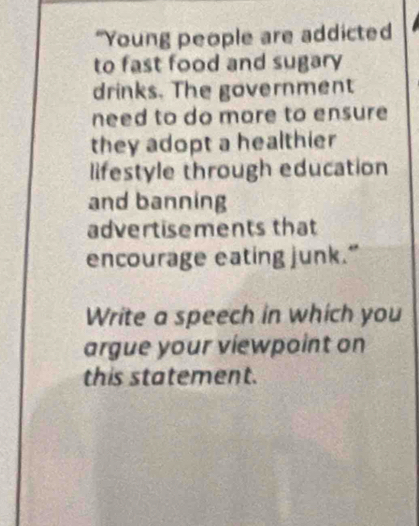 “Young people are addicted 
to fast food and sugary 
drinks. The government 
need to do more to ensure 
they adopt a healthier 
lifestyle through education 
and banning 
advertisements that 
encourage eating junk.” 
Write a speech in which you 
argue your viewpoint on 
this statement.