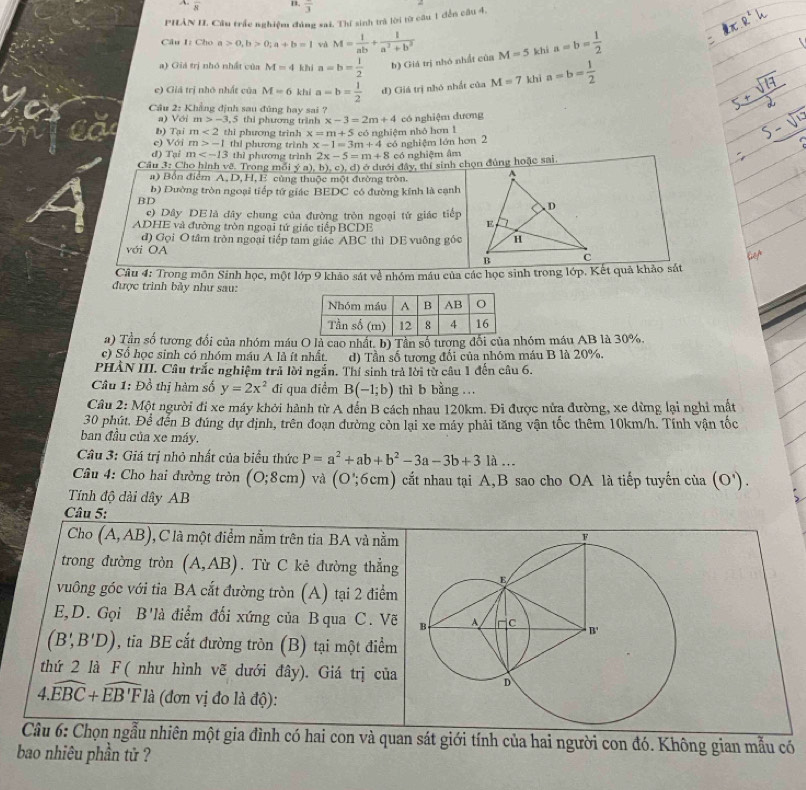 A overline 8 B. frac 3
PHÂN I. Cầu trấc nghiệm đúng sai. Thí sinh trà lời từ câu 1 đến câu 4,
Câu I: Cho a>0,b>0;a+b=1 và M= 1/ab + 1/a^2+b^2 
a) Giá trị nhó nhất của M=4 khí a=b= 1/2  b) Giá trị nhó nhất của M=5 khì a=b= 1/2 
e) Giá trị nhỏ nhất của M=6 khi a=b= 1/2  đ) Giá trị nhó nhất của M=7 khì a=b= 1/2 
Cầu 2: Khẳng định sau đủng hay sai ?
a) Với m>-3,5 thi phương trình x-3=2m+4 có nghiệm đương
b) Tại m<2</tex> thì phương trinh x=m+5 có nghiệm nhỏ hơn 1
e) Với m>-1 thi phương trình x-1=3m+4 có nghiệm lớn hơn 2
đ) Tại m thì phương trình 2x-5=m+8 có nghiệm âm
Ở ở dưới đây, thí sinh chọn đủng hoặc sai.
Câu 3: Cho hình vẽ. Trong mỗi _ y^,a),b),c),d)
#) Bổn điểm A, D, H, E cùng thuộc một đường tròn.
b) Dường tròn ngoại tiếp tứ giác BEDC có đường kính là cạnh
BD
c) Dây DE là đây chung của đường tròn ngoại tử giác tiếp
ADHE và đường tròn ngoại tứ giác tiếp BCDE
đ) Gọi O tâm tròn ngoại tiếp tam giác ABC thì DE vuông góc
với OA 
Câu 4: Trong môn Sinh học, một lớp 9 khảo sát về nhóm máu của các học sinh trong lớp. Kết quả khảo sát
được trình bảy như sau:
a) Tần số tương đổi của nhóm máu O là cao nhất. b) Tần số tương đối của nhóm máu AB là 30%.
c) Số học sinh có nhóm máu A là ít nhất. d) Tần số tương đối của nhóm máu B là 20%.
PHÀN III. Câu trắc nghiệm trả lời ngắn. Thí sinh trả lời từ câu 1 đến câu 6.
Câu 1: Đồ thị hàm số y=2x^2 đi qua điểm B(-1;b) thì b bằng …
Câu 2: Một người đi xe máy khởi hành từ A đến B cách nhau 120km. Đi được nửa đường, xe dừng lại nghỉ mất
30 phút. Để đến B đúng dự định, trên đoạn đường còn lại xe máy phải tăng vận tốc thêm 10km/h. Tính vận tốc
ban đầu của xe máy.
Câu 3: Giá trị nhỏ nhất của biểu thức P=a^2+ab+b^2-3a-3b+31a...
Câu 4: Cho hai đường tròn (0;8cm) và (O';6cm) cắt nhau tại A,B sao cho OA là tiếp tuyến của (O').
Tính độ dài dây AB
Câu 5:
Cho (A,AB) , C là một điểm nằm trên tia BA và nằm
trong đường tròn (A,AB). Từ C kẻ đường thẳng
vuông góc với tia BA cắt đường tròn (A) tại 2 điểm
E,D. Gọi B'là điểm đối xứng của Bqua C. Vẽ
(B',B'D) , tia BE cắt đường tròn (B) tại một điểm
thứ 2 là F ( như hình vẽ dưới đây). Giá trị của
4.widehat EBC+widehat EB'Fla (đơn vị đo là độ):
Câu 6: Chọn ngẫu nhiên một gia đình có hai con và quan sát giới tính của hai người con đó. Không gian mẫu có
bao nhiêu phần tử ?