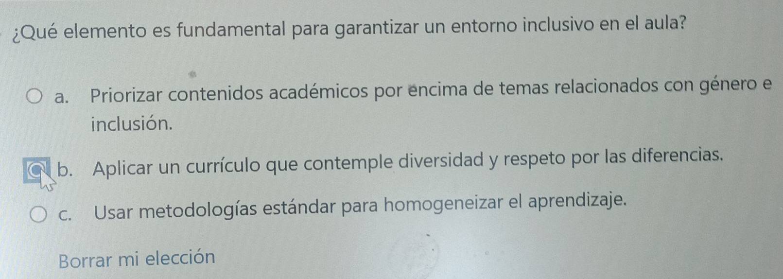 ¿Qué elemento es fundamental para garantizar un entorno inclusivo en el aula?
a. Priorizar contenidos académicos por encima de temas relacionados con género e
inclusión.
b. Aplicar un currículo que contemple diversidad y respeto por las diferencias.
c. Usar metodologías estándar para homogeneizar el aprendizaje.
Borrar mi elección