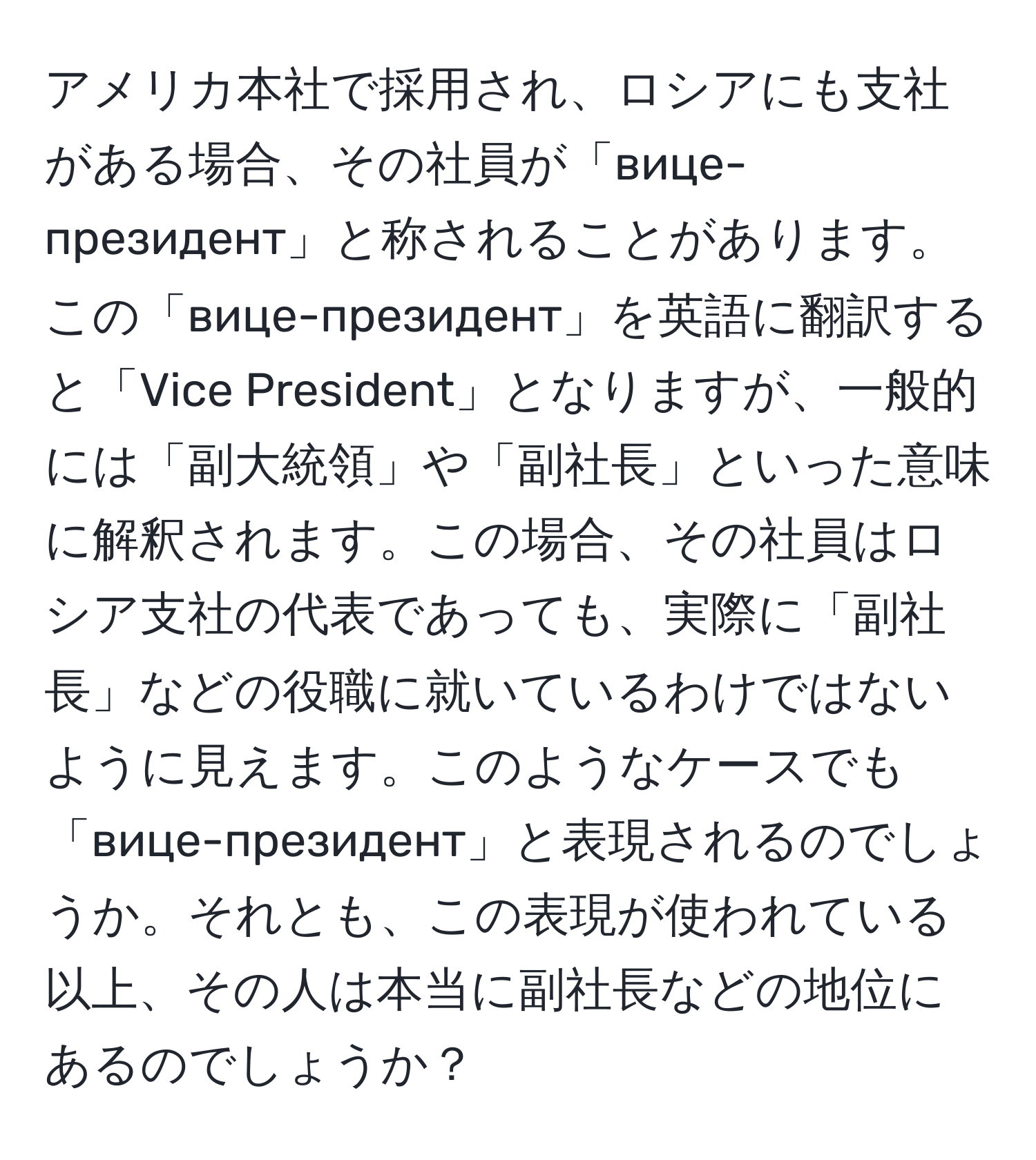 アメリカ本社で採用され、ロシアにも支社がある場合、その社員が「вице-президент」と称されることがあります。この「вице-президент」を英語に翻訳すると「Vice President」となりますが、一般的には「副大統領」や「副社長」といった意味に解釈されます。この場合、その社員はロシア支社の代表であっても、実際に「副社長」などの役職に就いているわけではないように見えます。このようなケースでも「вице-президент」と表現されるのでしょうか。それとも、この表現が使われている以上、その人は本当に副社長などの地位にあるのでしょうか？