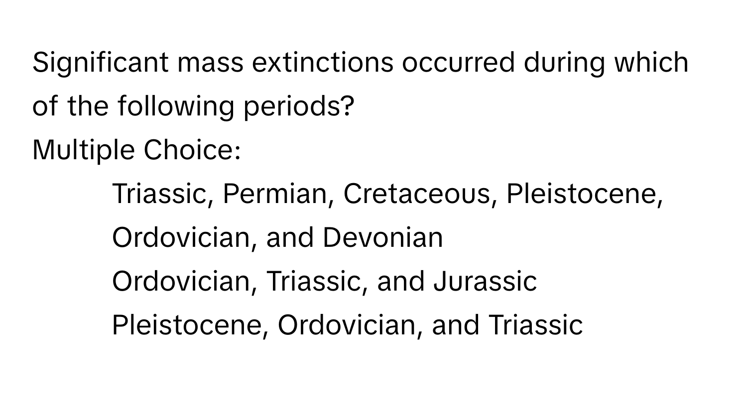 Significant mass extinctions occurred during which of the following periods? 
Multiple Choice:
* Triassic, Permian, Cretaceous, Pleistocene, Ordovician, and Devonian
* Ordovician, Triassic, and Jurassic
* Pleistocene, Ordovician, and Triassic