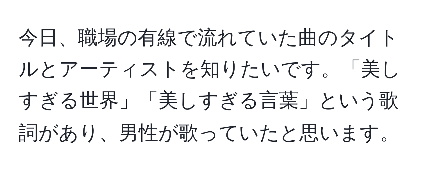 今日、職場の有線で流れていた曲のタイトルとアーティストを知りたいです。「美しすぎる世界」「美しすぎる言葉」という歌詞があり、男性が歌っていたと思います。