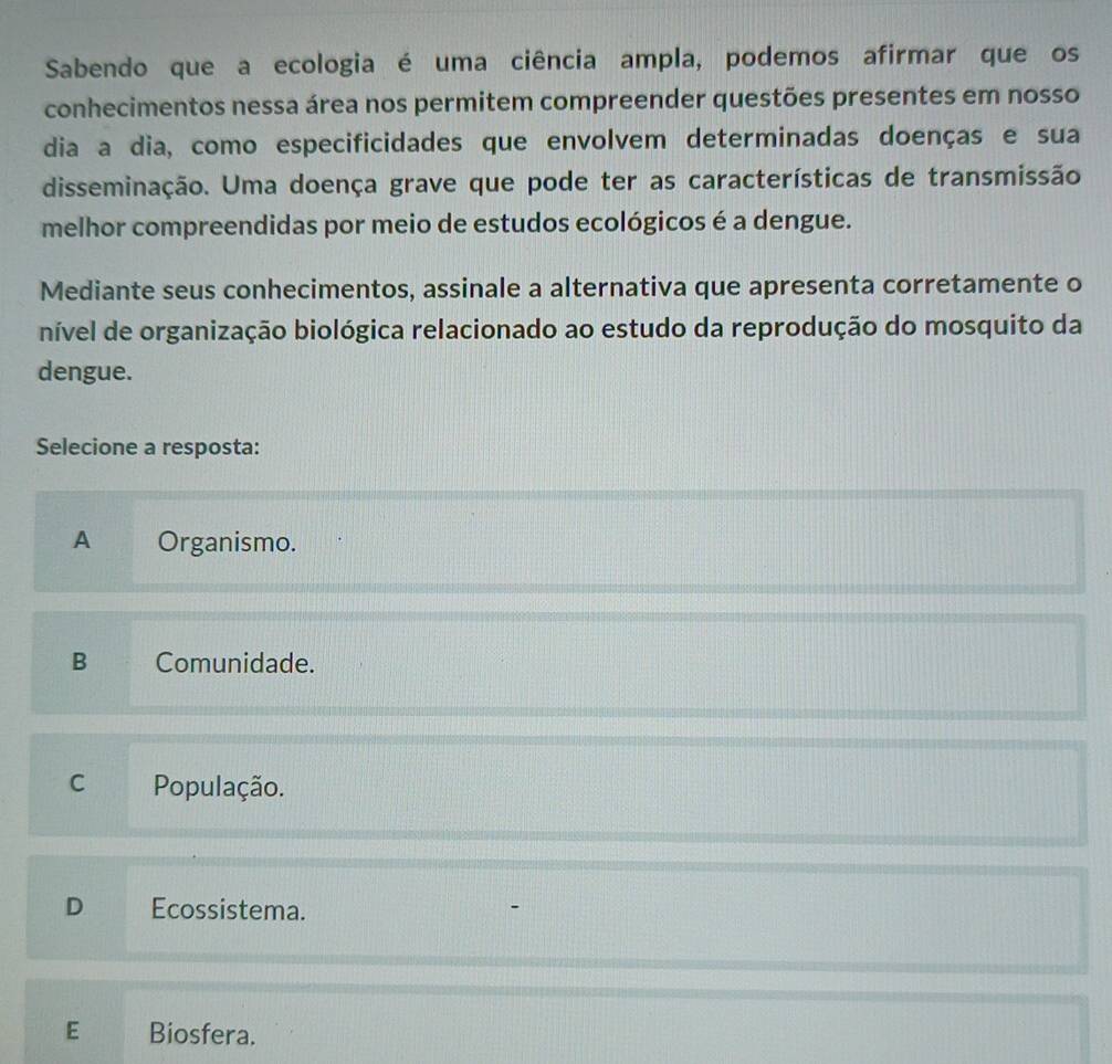 Sabendo que a ecologia é uma ciência ampla, podemos afirmar que os
conhecimentos nessa área nos permitem compreender questões presentes em nosso
dia a dia, como especificidades que envolvem determinadas doenças e sua
disseminação. Uma doença grave que pode ter as características de transmissão
melhor compreendidas por meio de estudos ecológicos é a dengue.
Mediante seus conhecimentos, assinale a alternativa que apresenta corretamente o
nível de organização biológica relacionado ao estudo da reprodução do mosquito da
dengue.
Selecione a resposta:
A Organismo.
B Comunidade.
C População.
D Ecossistema.
E Biosfera.