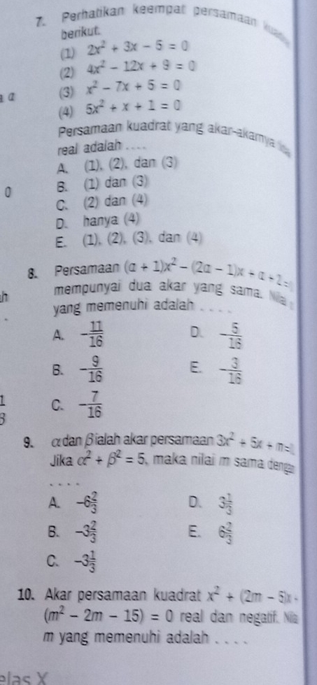 Perhatikan keempat persamaan kuad
berikut.
(1) 2x^2+3x-5=0
(2) 4x^2-12x+9=0
a (3) x^2-7x+5=0
(4) 5x^2+x+1=0
Persamaan kuadrat yang akar-akamya 
real adalah_
A. (1), (2), dan (3)
0 B. (1) dan (3)
C. (2) dan (4)
D. hanya (4)
E. (1), (2), (3), dan (4)
8. Persamaan (a+1)x^2-(2a-1)x+a+2=
h
mempunyai dua akar yang sama. Nila
yang memenuhi adalah _
A. - 11/16  D. - 5/16 
E.
B. - 9/16  - 3/16 
C. - 7/16 
9. dan βialah akar persamaan 3x^2+5x+m=1
Jika alpha^2+beta^2=5 maka nilai m sama denga
_
A. -6 2/3  D. 3 1/3 
E.
B. -3 2/3  6 2/3 
C. -3 1/3 
10. Akar persamaan kuadrat x^2+(2m-5)x-
(m^2-2m-15)=0 real dan negatif. Nia
m yang memenuhi adalah . . . .
elas X