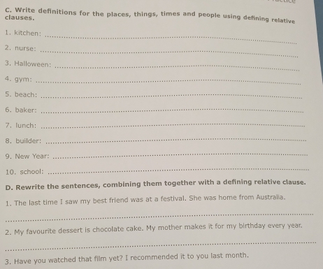 Write definitions for the places, things, times and people using defining relative 
clauses. 
1. kitchen:_ 
2, nurse:_ 
3. Halloween:_ 
4. gym:_ 
5. beach:_ 
6, baker:_ 
7. lunch： 
_ 
8. builder: 
_ 
9. New Year: 
_ 
10, school: 
_ 
D. Rewrite the sentences, combining them together with a defining relative clause. 
1. The last time I saw my best friend was at a festival. She was home from Australia. 
_ 
2. My favourite dessert is chocolate cake. My mother makes it for my birthday every year. 
_ 
3, Have you watched that film yet? I recommended it to you last month.