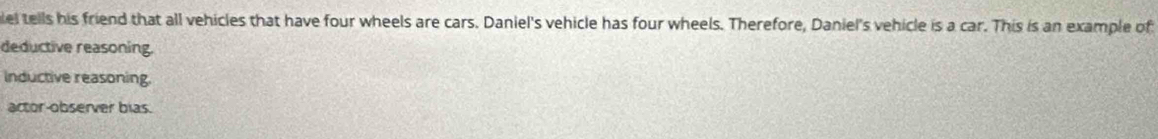 lel tells his friend that all vehicles that have four wheels are cars. Daniel's vehicle has four wheels. Therefore, Daniel's vehicle is a car. This is an example of
deductive reasoning.
Inductive reasoning.
actor-observer bias.