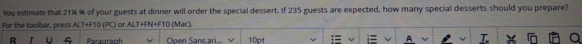 You estimate that 21¾ % of your guests at dinner will order the special dessert. If 235 guests are expected, how many special desserts should you prepare? 
For the toolbar, press ALT+F10 (PC) or ALT+FN+F10 (Mac). 
B 1 U s Paragraph Oben Sans.ari... 10pt A
