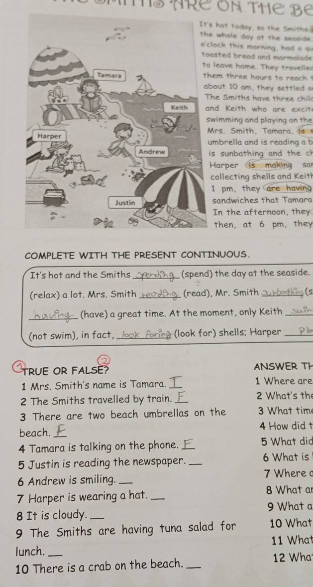 ARE ON THE Be 
s hot today, so the Smiths 
e whole day at the seaside . 
lock this morning, had a qu 
asted bread and marmalade 
leave home. They traveller 
hem three hours to reach ! 
bout 10 am, they settled o 
The Smiths have three chil 
nd Keith who are excit 
wimming and playing on the 
Mrs. Smith, Tamara, i 
umbrella and is reading a b 
is sunbathing and the ch 
Harper is making sar 
collecting shells and Keith 
1 pm, they are having 
sandwiches that Tamara 
In the afternoon, they 
then, at 6 pm, they 
COMPLETE WITH THE PRESENT CONTINUOUS. 
It's hot and the Smiths _(spend) the day at the seaside. 
(relax) a lot. Mrs. Smith _(read), Mr. Smith _(s 
_(have) a great time. At the moment, only Keith_ 
(not swim), in fact, _(look for) shells; Harper_ 
TRUE OR FALsE? ANSWER TH 
1 Mrs. Smith's name is Tamara. _1 Where are 
2 The Smiths travelled by train. _2 What's the 
3 There are two beach umbrellas on the 3 What tim 
beach. _4 How did t 
4 Tamara is talking on the phone. _5 What did 
5 Justin is reading the newspaper._ 
6 What is 
7 Where 
6 Andrew is smiling._ 
7 Harper is wearing a hat._ 
8 What ar 
9 What a 
8 It is cloudy._ 
9 The Smiths are having tuna salad for 10 What 
lunch. _11 What 
10 There is a crab on the beach. _ 12 Wha