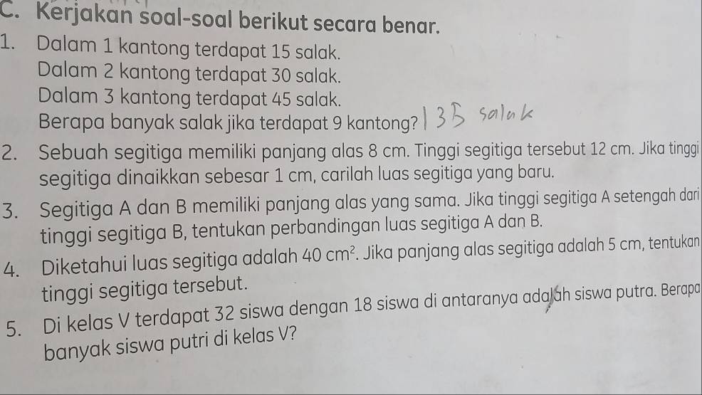 Kerjakan soal-soal berikut secara benar. 
1. Dalam 1 kantong terdapat 15 salak. 
Dalam 2 kantong terdapat 30 salak. 
Dalam 3 kantong terdapat 45 salak. 
Berapa banyak salak jika terdapat 9 kantong? 
2. Sebuah segitiga memiliki panjang alas 8 cm. Tinggi segitiga tersebut 12 cm. Jika tinggi 
segitiga dinaikkan sebesar 1 cm, carilah luas segitiga yang baru. 
3. Segitiga A dan B memiliki panjang alas yang sama. Jika tinggi segitiga A setengah dari 
tinggi segitiga B, tentukan perbandingan luas segitiga A dan B. 
4. Diketahui luas segitiga adalah 40cm^2. Jika panjang alas segitiga adalah 5 cm, tentukan 
tinggi segitiga tersebut. 
5. Di kelas V terdapat 32 siswa dengan 18 siswa di antaranya adajah siswa putra. Berapa 
banyak siswa putri di kelas V?