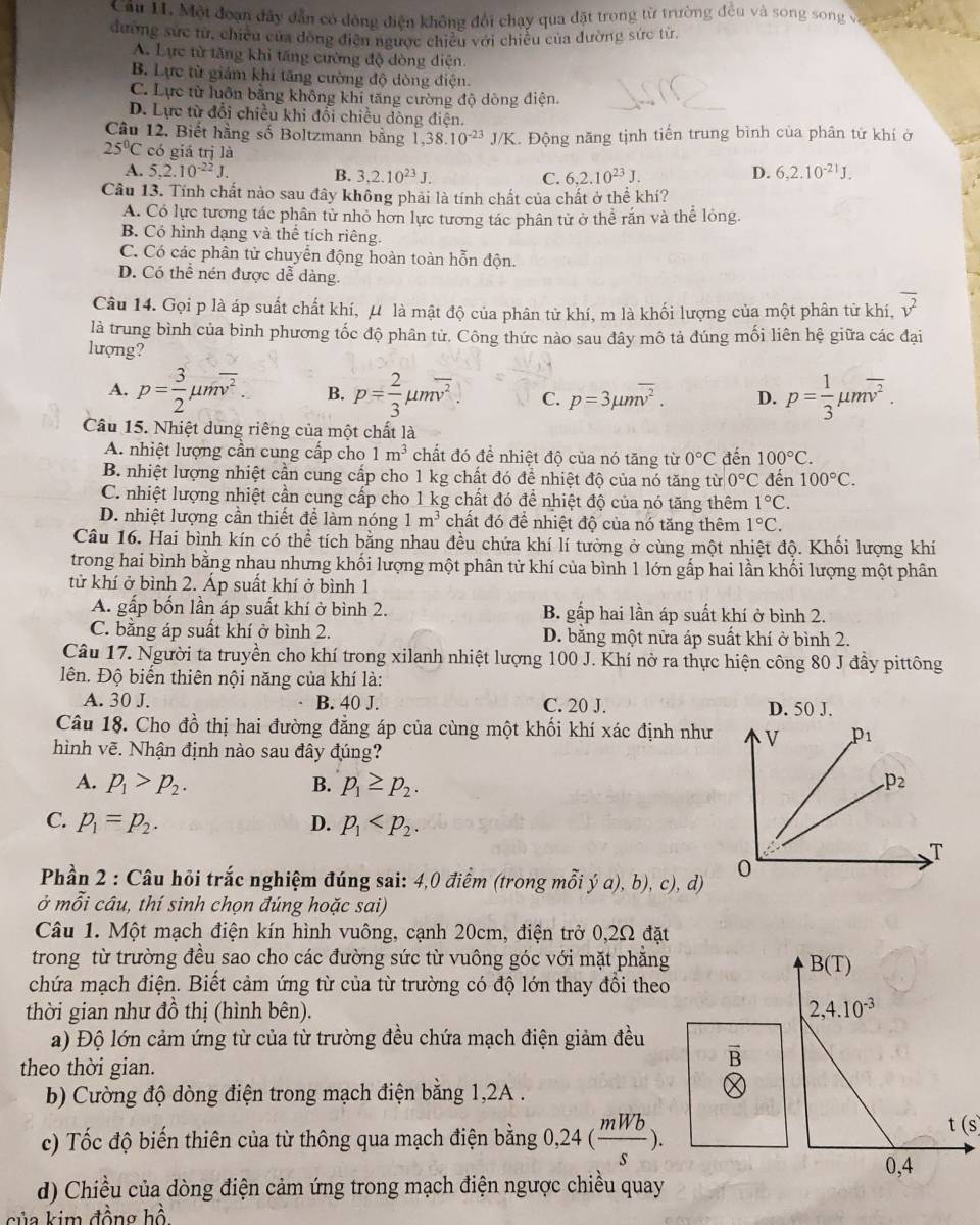 Một đoạn đây dẫn có dóng điện không đổi chạy qua đặt trong từ trường đều và song song và
đường sức từ, chiều của đòng điễn ngược chiêu với chiều của đường sức từ,
A. Lực từ tăng khi tăng cường độ dòng diện
B. Lực từ giám khi tăng cường độ dòng điện.
C. Lực từ luôn bằng không khi tăng cường độ dòng điện.
D. Lực từ đổi chiều khi đổi chiều dòng điện.
Câu 12. Biết hằng số Boltzmann bằng 1,38.10^(-23)J/K
25°C có giá trị là K. Động năng tịnh tiến trung bình của phân từ khí ở
A. 5,2.10^(-22)J. B. 3,2.10^(23)J. C. 6,2.10^(23)J. 6,2.10^(-21)J.
D.
Câu 13. Tính chất nào sau đây không phải là tính chất của chất ở thể khí?
A. Có lực tương tác phân tử nhỏ hơn lực tương tác phân tử ở thể rắn và thể lỏng.
B. Có hình dạng và thể tích riêng.
C. Có các phân tử chuyển động hoàn toàn hỗn độn.
D. Có thể nén được dễ dàng.
Câu 14. Gọi p là áp suất chất khí, μ là mật độ của phân tử khí, m là khối lượng của một phân từ khí, overline v^2
là trung bình của bình phương tốc độ phân tử. Công thức nào sau đây mô tả đúng mối liên hệ giữa các đại
lượng?
A. p= 3/2 mu moverline v^2. B. p= 2/3 mu moverline v^2 C. p=3mu moverline v^2. D. p= 1/3 mu moverline v^2.
Câu 15. Nhiệt dung riêng của một chất là
A. nhiệt lượng cần cung cấp cho 1m^3 chất đó để nhiệt độ của nó tăng từ 0°C đến 100°C.
B. nhiệt lượng nhiệt cần cung cấp cho 1 kg chất đó để nhiệt độ của nó tăng từ 0°C đến 100°C.
C. nhiệt lượng nhiệt cần cung cấp cho 1 kg chất đó để nhiệt độ của nó tăng thêm 1°C.
D. nhiệt lượng cần thiết để làm nóng 1m^3 chất đó để nhiệt độ của nó tăng thêm 1°C.
Câu 16. Hai bình kín có thể tích bằng nhau đều chứa khí lí tưởng ở cùng một nhiệt độ. Khối lượng khí
trong hai bình bằng nhau nhưng khối lượng một phân tử khí của bình 1 lớn gấp hai lần khối lượng một phân
tử khí ở bình 2. Áp suất khí ở bình 1
A. gấp bốn lần áp suất khí ở bình 2. B. gấp hai lần áp suất khí ở bình 2.
C. bằng áp suất khí ở bình 2. D. bằng một nửa áp suất khí ở bình 2.
Câu 17. Người ta truyền cho khí trong xilanh nhiệt lượng 100 J. Khí nở ra thực hiện công 80 J đầy pittông
ên. Độ biến thiên nội năng của khí là:
A. 30 J. B. 40 J. C. 20 J. D. 50 J.
Câu 18. Cho đồ thị hai đường đẳng áp của cùng một khối khí xác định như 
hình vẽ. Nhận định nào sau đây đúng?
A. p_1>p_2. B. p_1≥ p_2.
C. p_1=p_2. D. p_1
Phần 2 : Câu hỏi trắc nghiệm đúng sai: 4,0 điểm (trong mỗi ý a), b), c), d) 
ở mỗi câu, thí sinh chọn đúng hoặc sai)
Câu 1. Một mạch điện kín hình vuông, cạnh 20cm, điện trở 0,2Ω đặt
trong từ trường đều sao cho các đường sức từ vuông góc với mặt phẳng
chứa mạch điện. Biết cảm ứng từ của từ trường có độ lớn thay đổi theo
thời gian như đồ thị (hình bên). 
a) Độ lớn cảm ứng từ của từ trường đều chứa mạch điện giảm đều
theo thời gian.
overline B
b) Cường độ dòng điện trong mạch điện bằng 1,2A .
c) Tốc độ biến thiên của từ thông qua mạch điện bằng 0,24( mWb/s ).
t(s)
d) Chiều của dòng điện cảm ứng trong mạch điện ngược chiều quay
của kim đồng hồ