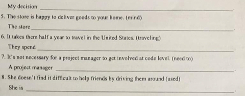 My decision 
_ 
_. 
5. The store is happy to deliver goods to your home. (mind) 
The store . 
6. It takes them half a year to travel in the United States. (traveling) 
They spend 
_ 
7. It’s not necessary for a project manager to get involved at code level. (need to) 
A project manager _. 
8. She doesn't find it difficult to help friends by driving them around (used) 
She is _.