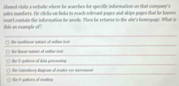 Ahmed visits a webaite where he searches for specific information on that company's
sales numbers. He clicks on links to reach relevant pazes and sips pazes that he knones
won't contain the information he needs. Then he returns to the site's homepage. What is
this an example o
the noatimeer nutus of cnline tex
the limeer nutere of catins teat
the Lyattern of futa prcening
the Catesberg lurn of reaber eye momement
the 9 -pattern of reading
