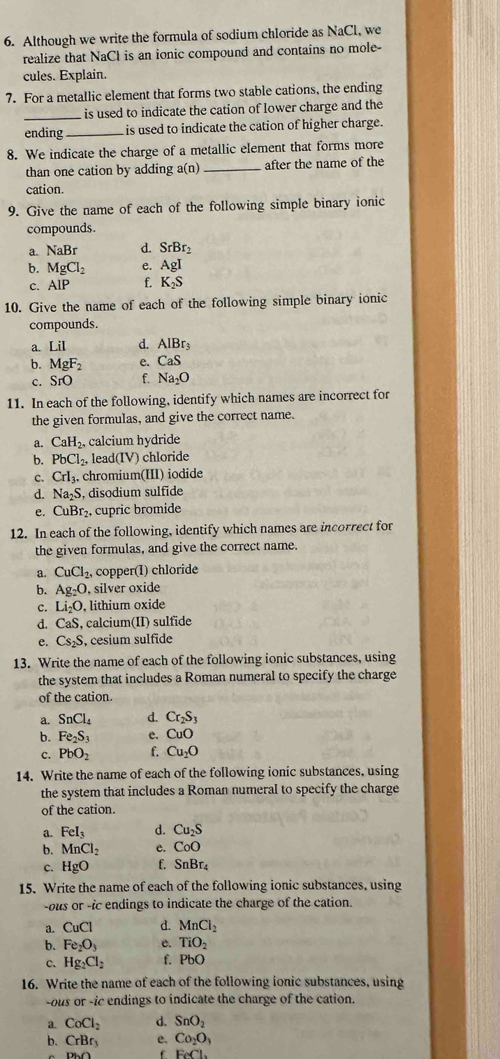 Although we write the formula of sodium chloride as NaCl, we
realize that NaCl is an ionic compound and contains no mole-
cules. Explain.
7. For a metallic element that forms two stable cations, the ending
_is used to indicate the cation of lower charge and the
ending _is used to indicate the cation of higher charge.
8. We indicate the charge of a metallic element that forms more
than one cation by adding a(n) _after the name of the
cation.
9. Give the name of each of the following simple binary ionic
compounds.
a. NaBr d. SrBr_2
b. MgCl_2 e. AgI
C. AIP f. K_2S
10. Give the name of each of the following simple binary ionic
compounds.
a. LiI d. AlBr_3
b. MgF_2 e. CaS
c. SrO f. Na_2O
11. In each of the following, identify which names are incorrect for
the given formulas, and give the correct name.
a. CaH_2. , calcium hydride
b. PbCl_2, leac I(IV) chloride
C. CrI_3, chromium(III) iodide
d. Na_2S S, disodium sulfide
e. CuBr₂, cupric bromide
12. In each of the following, identify which names are incorrect for
the given formulas, and give the correct name.
a. CuCl_2, copper(I) chloride
b. Ag_2O , silver oxide
c. Li_2O , lithium oxide
d. CaS, , calcium(II) sulfide
e. Cs_2S , cesium sulfide
13. Write the name of each of the following ionic substances, using
the system that includes a Roman numeral to specify the charge
of the cation.
a. SnCl_4 d. Cr_2S_3
b. Fe_2S_3 e. CuO
c. PbO_2 f. Cu_2O
14. Write the name of each of the following ionic substances, using
the system that includes a Roman numeral to specify the charge
of the cation.
a. FeI_3 d. Cu_2S
b. MnCl_2 e. CoO
c. HgO f. SnBr_4
15. Write the name of each of the following ionic substances, using
-ous or -ic endings to indicate the charge of the cation.
a. CuCl d. MnCl_2
b. Fe_2O_3 e. TiO_2
c. Hg_2Cl_2 f. PbO
16. Write the name of each of the following ionic substances, using
-ous or -ic endings to indicate the charge of the cation.
a CoCl_2 d. SnO_2
b. CrBr_3 e. Co_2O_3
Diy f FeCl_2