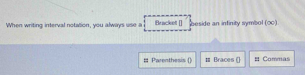 When writing interval notation, you always use a Bracket beside an infinity symbol (∞). 
Parenthesis () Braces   Commas