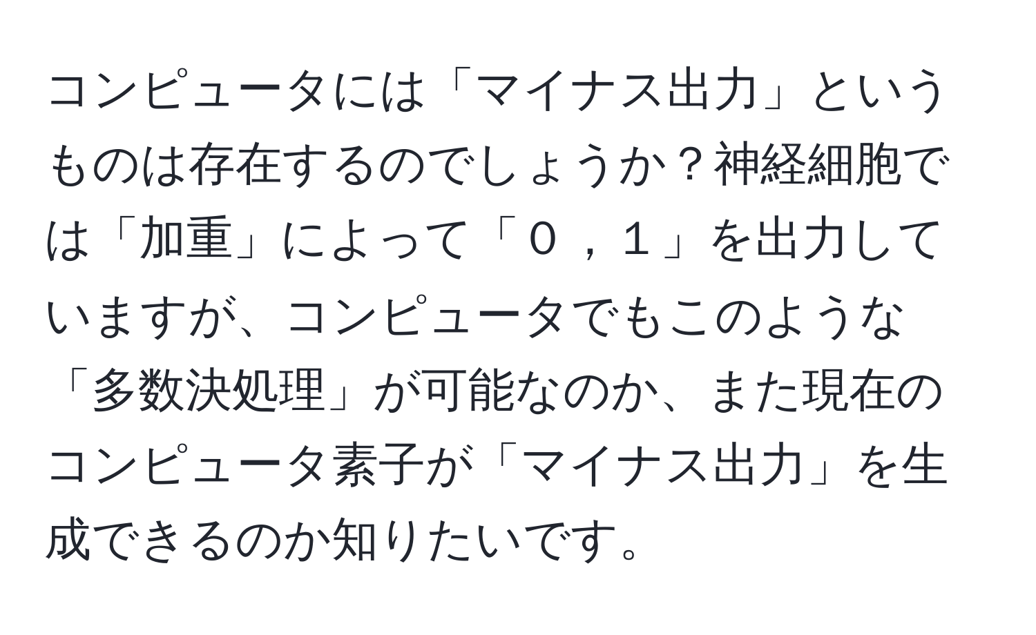 コンピュータには「マイナス出力」というものは存在するのでしょうか？神経細胞では「加重」によって「０，１」を出力していますが、コンピュータでもこのような「多数決処理」が可能なのか、また現在のコンピュータ素子が「マイナス出力」を生成できるのか知りたいです。