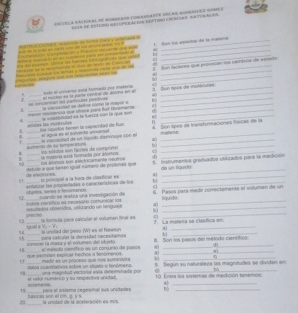 ESCUELA NACIONAL DE BOMBEROS COMANDANTE OSCAR RODRDIEEZ GOMEZ
NUÍa de EsTUIó REcopEracIóN sEptimo CIEnciAS SATURALES
INSTRUSCIDNES, resçonda de formá cíara y ordenada lo
tve se lé pide en cádaruno de los enunciados Vo P
sebera malizaro en su cuedemo para ser presentado e a !. Son los estados de la matena
Enumeración, Contretación y l racticn recuerde que e so
dil del examen. Ltlice las fuectes iblagstficao que uated D_
Retesón se le recomienda el lbro-de feao de Ciencian c
Naturias ousque los temás y responitá cada una de las d0
conecia= pregurdas, asegure que sos respuestas se as las b 2. Son factores que provocan los cambios de estado.
1. todo el universo está formado por matería.
2. _el núcleo es la parte central de álomo en el 3 Son tipos de moléculas:
se concentían las parículas positivas a
3. __la viscosidad se define como la mayor o B__
menor resistencia que ofrece para fluir libromente._
4. la volatibrlidad es la fuerza con la que son e) d_
atridas las moléculas
5 los lquidos tienen la capacidad de fluir. f
6. ___el agua es el solvente universal 4. Son tpos de transformaciones físicas de la
7. _la viscosidad de un rquido disminuya con el materia:
aumento de su temperatura.
8. los sólidos son fáciles de comprimir_
_
9 la matería está formada pór alomos.
10._ debido a que senen igual número de protones que 5. Instrumentos graduados utilizados para la medición
los álomes son eléctricamente neutros
de n ectrones lo principal a la hora de clasificar es a) de un líquido:
1t._ enfarizar las propiedades o características de los b)_
c)
12. indole ciensfico es necesario comunicar los a) 6. Pasos para medir correctamente el volumen de un
objetos, seres o fenámanos. cuando se realiza una invessgación de liquido:
peeciso  resultados obœenidos, utilizando un lenguaje__
b)
13. _la formula para calcular el volumen final es C) 7 La malería se clasifica en:
_
_
14. igual a Vz - V
la unidad del peso (W) es el Newton
15 para calcular la densidad necesitamos B. Son los pasos del método científico:
conocer la masa y el volumen dell objeto. el método científico es un conjunto de pasos a) __
que permiten explicar hechos o fenómenos. a _e_
n
17 _medir es un proceso que nos suministra b) 9. Según su naturaleza las magnitudes se dividen en
datos cuantital vos sobre un objeto o fenómeno.
b)
18. el valor numérico y su respectiva unidad, una magnitud vectorial esta determinada por d 10. Entre los sistemas de medición tenemos:
solameme.
a)_
19. para el sistema cegesimal sus unidades b)_
20. básicas son el cm, g. y s. la unidad de la aceleración es m/s