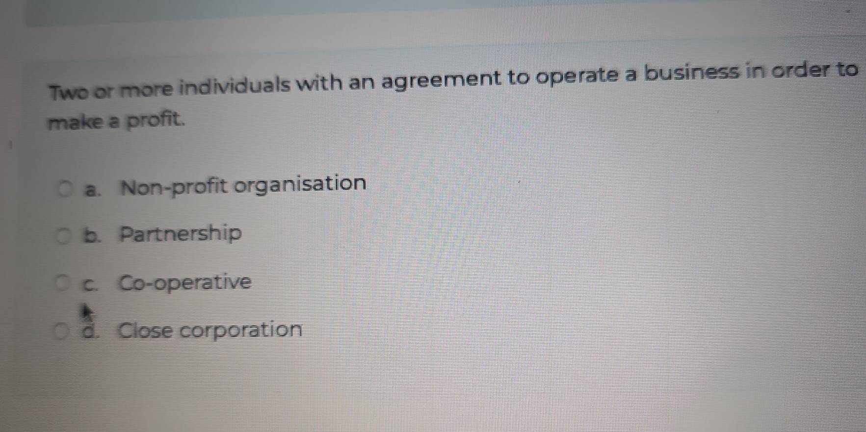 Two or more individuals with an agreement to operate a business in order to
make a profit.
a. Non-profit organisation
b. Partnership
c. Co-operative
d. Close corporation