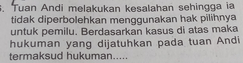 Tuan Andi melakukan kesalahan sehingga ia 
tidak diperbolehkan menggunakan hak pilihnya 
untuk pemilu. Berdasarkan kasus di atas maka 
hukuman yang dijatuhkan pada tuan Andi 
termaksud hukuman.....