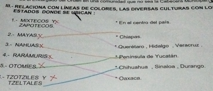 del Orden en una comunidad que no sea la Cabecera Municipar
III.- RELACIONA CON LINEAS DE COLORES, LAS DIVERSAS CULTURAS CON LO
ESTADOS DONDE SE LBICAN ：
1.- MIXTECOS En el centro del país.
ZAPOTECOS.
2.- MAYAS. Chiapas.
3.- NAHUAS
Querétaro , Hidalgo , Veracruz .
4.- RARÁMURIS: Península de Yucatán.
5.- OTOMÍES. Chihuahua , Sinaloa , Durango.
.- TZOTZILES Y Oaxaca.
TZELTALES