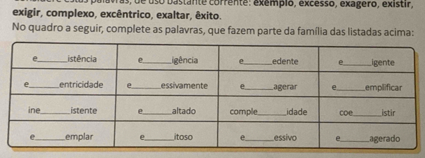 Mas, de uso bastante corrente: exempio, excesso, exagero, existir, 
exigir, complexo, excêntrico, exaltar, êxito. 
No quadro a seguir, complete as palavras, que fazem parte da família das listadas acima: