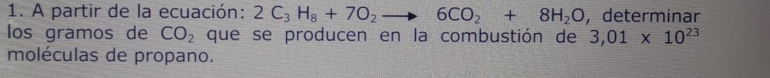 A partir de la ecuación: 2C_3H_8+7O_2to 6CO_2+8H_2O , determinar 
los gramos de CO_2 que se producen en la combustión de 3,01* 10^(23)
moléculas de propano.