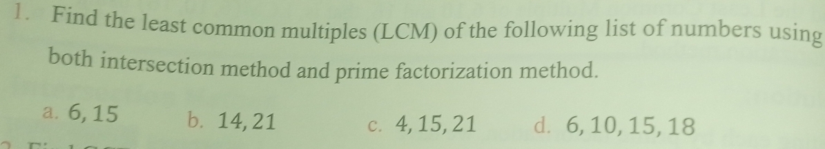 Find the least common multiples (LCM) of the following list of numbers using 
both intersection method and prime factorization method. 
a. 6, 15 b⩽ 14, 21 d. 6, 10, 15, 18
c. 4, 15, 21