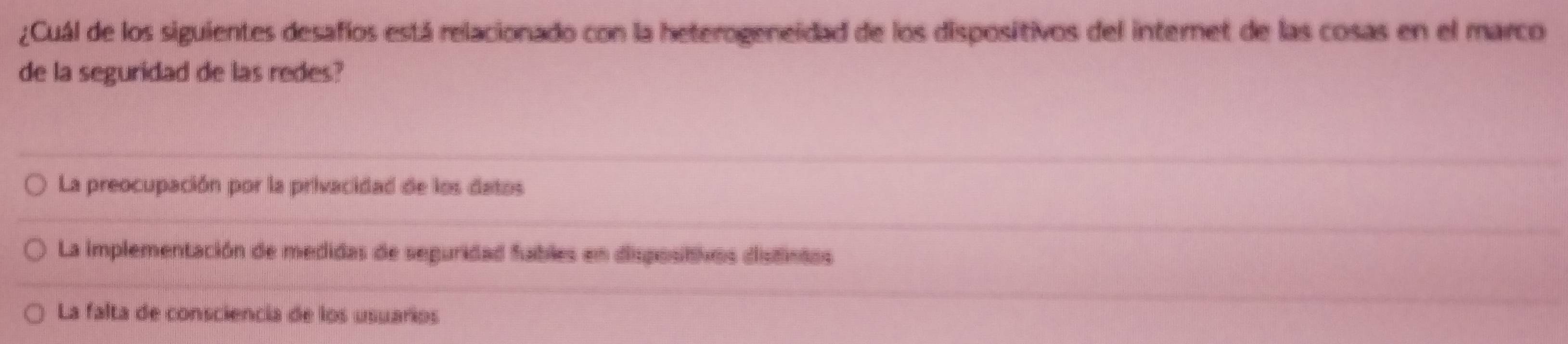 ¿Cuál de los siguientes desafios está relacionado con la heterogeneidad de los dispositivos del internet de las cosas en el marco
de la seguridad de las redes?
La preocupación por la privacidad de los datos
La implementación de medidas de seguridad fables en disposittivos dististas
La falta de consciencia de los usuarios