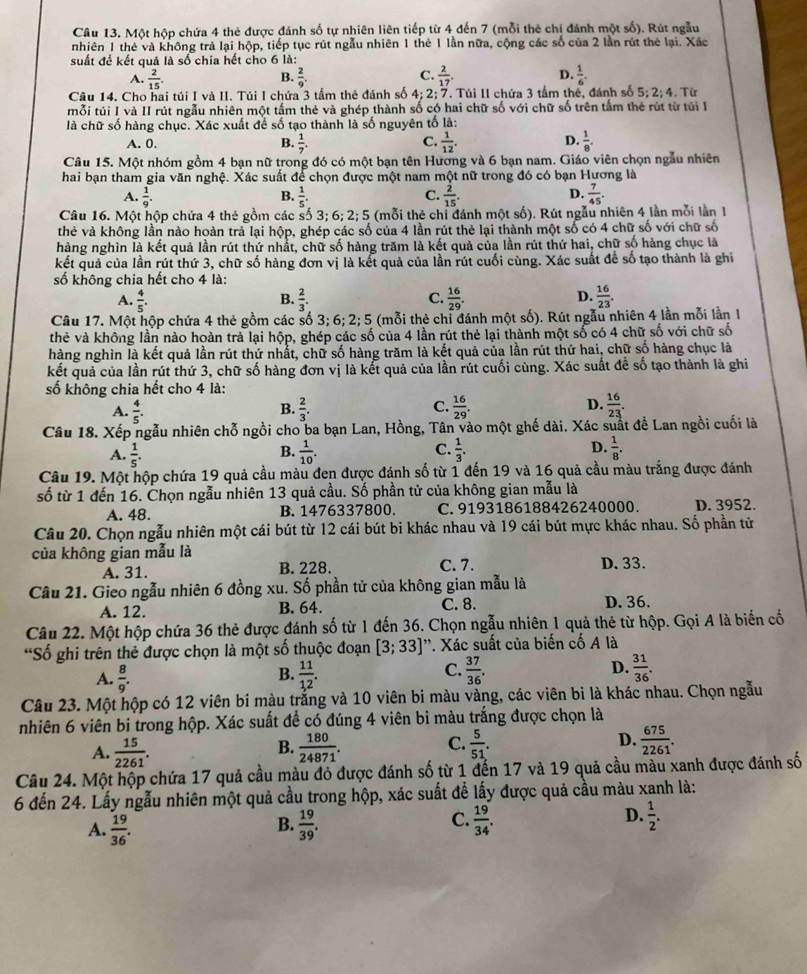 Một hộp chứa 4 thẻ được đánh số tự nhiên liên tiếp từ 4 đến 7 (mỗi thẻ chỉ đánh một số). Rút ngẫu
nhiên 1 thẻ và không trả lại hộp, tiếp tục rút ngẫu nhiên 1 thẻ 1 lần nữa, cộng các số của 2 lần rút thẻ lại. Xác
suất để kết quả là số chia hết cho 6 là:
C.
A.  2/15 .  2/9 .  2/17  D.  1/6 .
B.
Câu 14. Cho hai túi I và II. Túi I chứa 3 tấm thẻ đánh số 4; 2; 7. Túi II chứa 3 tấm thế, đánh số 5; 2; 4. Từ
mỗi túi I và II rút ngẫu nhiên một tấm thẻ và ghép thành số có hai chữ số với chữ số trên tấm thẻ rút từ túi l
là chữ số hàng chục. Xác xuất để số tạo thành là số nguyên tố là:
A. 0. B.  1/7 . C.  1/12 . D.  1/8 .
Câu 15. Một nhóm gồm 4 bạn nữ trong đó có một bạn tên Hương và 6 bạn nam. Giáo viên chọn ngẫu nhiên
hai bạn tham gia văn nghệ. Xác suất để chọn được một nam một nữ trong đó có bạn Hương là
A.  1/9 .  1/5 .  2/15 .  7/45 .
B.
C.
D.
Câu 16. Một hộp chứa 4 thẻ gồm các số 3:6:2: 5 (mỗi thẻ chỉ đánh một số). Rút ngẫu nhiên 4 lần mỗi lần 1
thẻ và không lần nào hoàn trả lại hộp, ghép các số của 4 lần rút thẻ lại thành một số có 4 chữ số với chữ số
hàng nghìn là kết quả lần rút thứ nhất, chữ số hàng trăm là kết quả của lần rút thứ hai, chữ số hàng chục là
kết quả của lần rút thứ 3, chữ số hàng đơn vị là kết quả của lần rút cuối cùng. Xác suất để số tạo thành là ghi
số không chia hết cho 4 là:
A.  4/5 .  2/3 . C.  16/29  D.  16/23 .
B.
Câu 17. Một hộp chứa 4 thẻ gồm các số 3; 6; 2; 5 (mỗi thẻ chỉ đánh một số). Rút ngẫu nhiên 4 lần mỗi lần 1
thẻ và không lần nào hoàn trả lại hộp, ghép các số của 4 lần rút thẻ lại thành một số có 4 chữ số với chữ số
hàng nghìn là kết quả lần rút thứ nhất, chữ số hàng trăm là kết quả của lần rút thứ hai, chữ số hàng chục là
kết quả của lần rút thứ 3, chữ số hàng đơn vị là kết quả của lần rút cuối cùng. Xác suất đề số tạo thành là ghi
số không chia hết cho 4 là:
A.  4/5 .  2/3 . C.  16/29 . D.  16/23 .
B.
Câu 18. Xếp ngẫu nhiên chỗ ngồi cho ba bạn Lan, Hồng, Tân vào một ghế dài. Xác suất để Lan ngồi cuối là
C.
A.  1/5 .  1/10 .  1/3 . D.  1/8 .
B.
Câu 19. Một hộp chứa 19 quả cầu màu đen được đánh số từ 1 đến 19 và 16 quả cầu màu trắng được đánh
số từ 1 đến 16. Chọn ngẫu nhiên 13 quả cầu. Số phần tử của không gian mẫu là
A. 48. B. 1476337800. C. 9193186188426240000. D. 3952.
Câu 20. Chọn ngẫu nhiên một cái bút từ 12 cái bút bi khác nhau và 19 cái bút mực khác nhau. Số phần tử
của không gian mẫu là D. 33.
A. 31. B. 228. C. 7.
Câu 21. Gieo ngẫu nhiên 6 đồng xu. Số phần tử của không gian mẫu là
A. 12. B. 64. C. 8. D. 36.
Câu 22. Một hộp chứa 36 thẻ được đánh số từ 1 đến 36. Chọn ngẫu nhiên 1 quả thẻ từ hộp. Gọi A là biến cố
*Số ghi trên thẻ được chọn là một số thuộc đoạn [3;33] *. Xác suất của biến cố A là
A.  8/9 .  11/12 .  37/36 . D.  31/36 .
B.
C.
Câu 23. Một hộp có 12 viên bi màu trắng và 10 viên bi màu vàng, các viên bi là khác nhau. Chọn ngẫu
nhiên 6 viên bi trong hộp. Xác suất để có đúng 4 viên bi màu trắng được chọn là
C.
D.
A.  15/2261 .  180/24871 .  5/51 .  675/2261 .
B.
Câu 24. Một hộp chứa 17 quả cầu màu đỏ được đánh số từ 1 đến 17 và 19 quả cầu màu xanh được đánh số
6 đến 24. Lấy ngẫu nhiên một quả cầu trong hộp, xác suất để lấy được quả cầu màu xanh là:
D.
A.  19/36 .  19/39 .  19/34 .  1/2 .
B.
C.