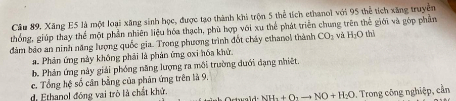 Xăng E5 là một loại xăng sinh học, được tạo thành khi trộn 5 thể tích ethanol với 95 thể tích xăng truyền
thống, giúp thay thế một phần nhiên liệu hóa thạch, phù hợp với xu thế phát triển chung trên thế giới và góp phần
đdảm bảo an ninh năng lượng quốc gia. Trong phương trình đốt cháy ethanol thành CO_2 và H_2O thì
a. Phản ứng này không phải là phản ứng oxi hóa khử.
b. Phản ứng này giải phóng năng lượng ra môi trường dưới dạng nhiêt.
c. Tổng hệ số cân bằng của phản ứng trên là 9.
d. Ethanol đóng vai trò là chất khử.
NH_3+O_2to NO+H_2O. Trong công nghiệp, cần