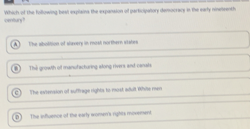 Which of the following best explains the expansion of participatory democracy in the early nineteenth
century?
The abolition of slavery in most northern states
B) The growth of manufacturing along rivers and canals
C) The extension of suffrage rights to most adult White men
D The influence of the early women's rights movement