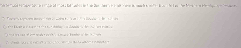 he annual temperature range at most latitudes in the Southern Hemisphere is much smaller than that of the Northern Hemisphere because..
There is a greater percentage of water surface in the Southern Hemisphere
the Earth is closest to the sun during the Southern Hemisphere summer
the ice cap of Antarctica cools the entre Southern Hemisphere
cloudiness and rainfall is more abundant in the Southern Hemisphere