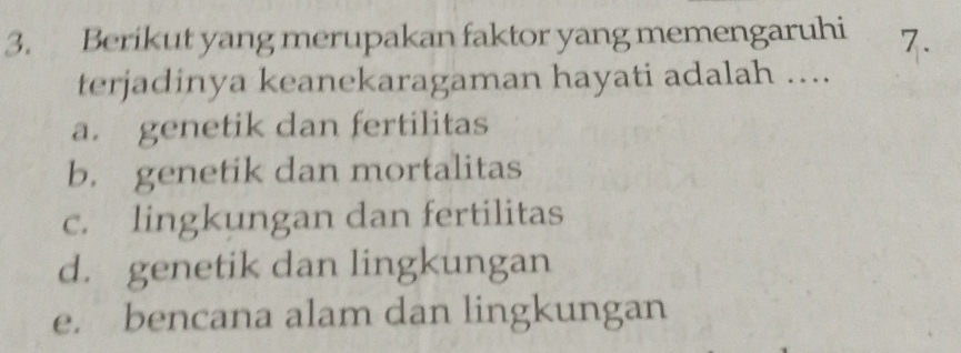 Berikut yang merupakan faktor yang memengaruhi 7.
terjadinya keanekaragaman hayati adalah ….
a. genetik dan fertilitas
b. genetik dan mortalitas
c. lingkungan dan fertilitas
d. genetik dan lingkungan
e. bencana alam dan lingkungan