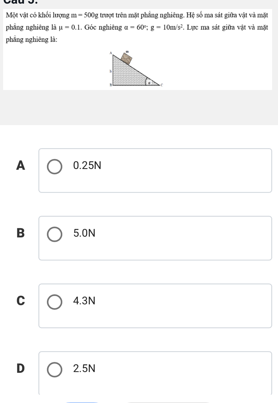 Cau o.
Một vật có khối lượng m=500g trượt trên mặt phẳng nghiêng. Hệ số ma sát giữa vật và mặt
phẳng nghiêng là mu =0.1. Góc nghiêng alpha =60°; g=10m/s^2. Lực ma sát giữa vật và mặt
phẳng nghiêng là:
A 0.25N
B 5.0N
C 4.3N
D 2.5N