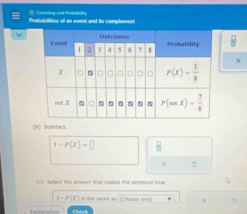 Counting and Probability
Probabilities of an event and its complement
 □ /□  
×
(b) Subtract.
1-P(X)=□
 □ /□  
× 5
(c) Select the answer that makes the sentence true.
1-P(X) is the same as (Choose one) × .
Explanation Check