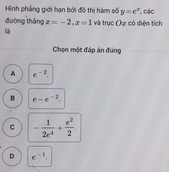 Hình phẳng giới hạn bởi đồ thị hàm số y=e^x , các
đường thắng x=-2, x=1 và trục Ox có diện tích
là
Chọn một đáp án đúng
A e^(-2).
B e-e^(-2).
C - 1/2e^4 + e^2/2 .
D e^(-1).