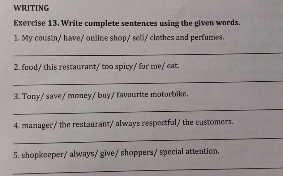 WRITING 
Exercise 13. Write complete sentences using the given words. 
1. My cousin/ have/ online shop/ sell/ clothes and perfumes. 
_ 
2. food/ this restaurant/ too spicy/ for me/ eat. 
_ 
3. Tony/ save/ money/ buy/ favourite motorbike. 
_ 
4. manager/ the restaurant/ always respectful/ the customers. 
_ 
5. shopkeeper/ always/ give/ shoppers/ special attention. 
_