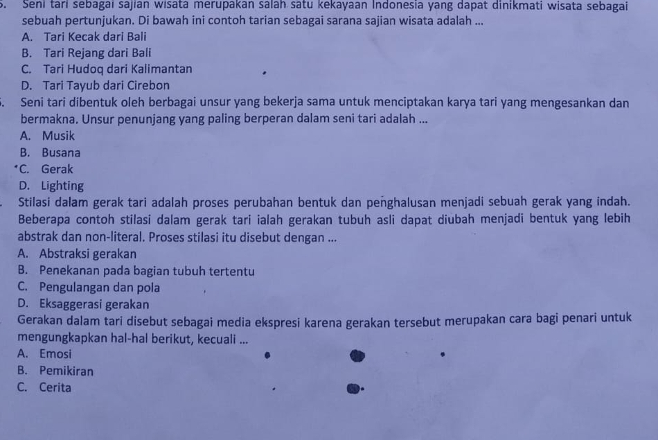 Seni tari sebagai sajian wisata merupakan salah satu kekayaan Indonesia yang dapat dinikmati wisata sebagai
sebuah pertunjukan. Di bawah ini contoh tarian sebagai sarana sajian wisata adalah ...
A. Tari Kecak dari Bali
B. Tari Rejang dari Bali
C. Tari Hudoq dari Kalimantan
D. Tari Tayub dari Cirebon
5. Seni tari dibentuk oleh berbagai unsur yang bekerja sama untuk menciptakan karya tari yang mengesankan dan
bermakna. Unsur penunjang yang paling berperan dalam seni tari adalah ...
A. Musik
B. Busana
*C. Gerak
D. Lighting
Stilasi dalam gerak tari adalah proses perubahan bentuk dan penghalusan menjadi sebuah gerak yang indah.
Beberapa contoh stilasi dalam gerak tari ialah gerakan tubuh asli dapat diubah menjadi bentuk yang lebih
abstrak dan non-literal. Proses stilasi itu disebut dengan ...
A. Abstraksi gerakan
B. Penekanan pada bagian tubuh tertentu
C. Pengulangan dan pola
D. Eksaggerasi gerakan
Gerakan dalam tari disebut sebagai media ekspresi karena gerakan tersebut merupakan cara bagi penari untuk
mengungkapkan hal-hal berikut, kecuali ...
A. Emosi
B. Pemikiran
C. Cerita