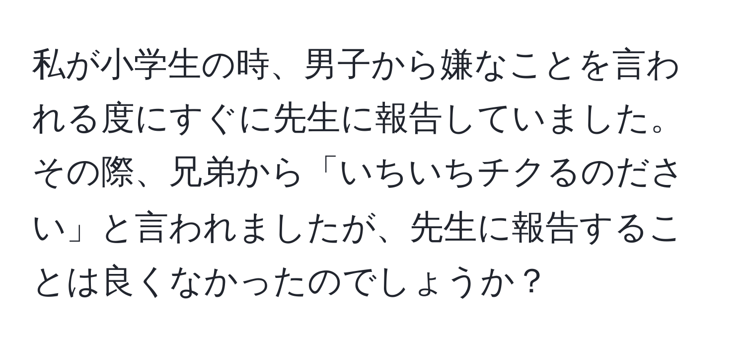 私が小学生の時、男子から嫌なことを言われる度にすぐに先生に報告していました。その際、兄弟から「いちいちチクるのださい」と言われましたが、先生に報告することは良くなかったのでしょうか？