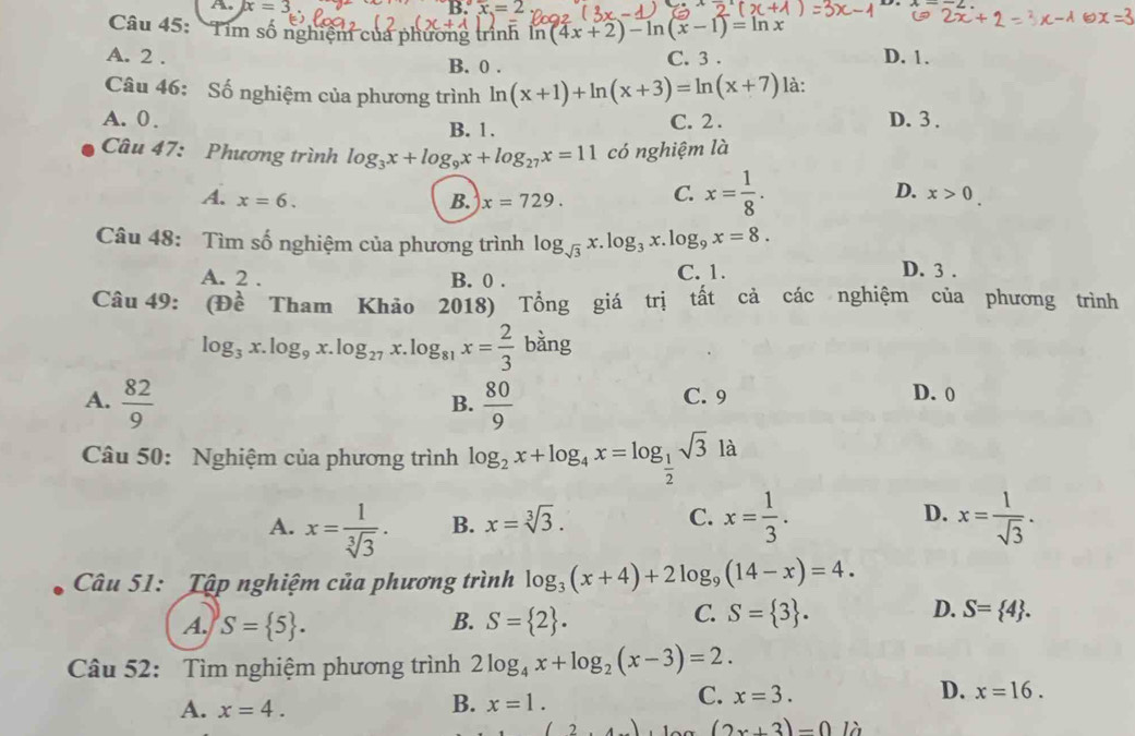 x=3
B.
Câu 45: 'Tim số nghiệm của phương trình ln (4x+2)-ln (x-1)=ln x
A. 2 . C. 3 . D. 1.
B. 0 .
Câu 46: Số nghiệm của phương trình ln (x+1)+ln (x+3)=ln (x+7) là:
A. 0 . C. 2 . D. 3 .
B. 1.
Câu 47: Phương trình log _3x+log _9x+log _27x=11 có nghiệm là
D.
A. x=6. B. x=729. C. x= 1/8 . x>0.
Câu 48: Tìm số nghiệm của phương trình log _sqrt(3)x.log _3x.log _9x=8.
A. 2 . B. 0 . C. 1.
D. 3 .
Câu 49: (Đề Tham Khảo 2018) Tổng giá trị tất cả các nghiệm của phương trình
log _3x.log _9x.log _27x.log _81x= 2/3 bing
A.  82/9   80/9  C. 9
B.
D. 0
Câu 50: Nghiệm của phương trình log _2x+log _4x=log _ 1/2 sqrt(3)la
C.
A. x= 1/sqrt[3](3) . B. x=sqrt[3](3). x= 1/3 . D. x= 1/sqrt(3) .
Câu 51: Tập nghiệm của phương trình log _3(x+4)+2log _9(14-x)=4.
A. S= 5 . B. S= 2 .
C. S= 3 . D. S= 4 .
Câu 52: Tìm nghiệm phương trình 2log _4x+log _2(x-3)=2.
B.
D.
A. x=4. x=1.
C. x=3. x=16.
2,4) (2x+3)=0la