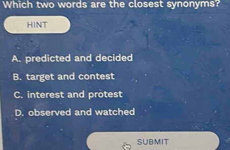 Which two words are the closest synonyms?
HINT
A. predicted and decided
B. target and contest
C. interest and protest
D. observed and watched
SUBMIT