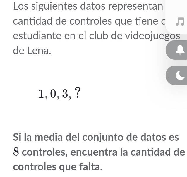 Los siguientes datos representan 
cantidad de controles que tiene c 
estudiante en el club de videojuegos 
de Lena.
1, 0, 3, ? 
Si la media del conjunto de datos es
8 controles, encuentra la cantidad de 
controles que falta.