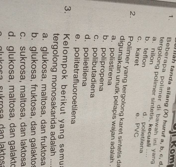 LKom
ah tanda silang (X) huruf a, b, c, d,
1. Beberapa polimer di bawah ini yang
tergolong polimer sintetis, kecuali ....
a. nilon
b. teflon
d. polietilena
c. karet e. PVC
2. Polimer yang tergolong karet sintetis da
digunakan unutk pelapis wajan adalah .
a. polistirena
b.polipropena
c. polibutadiena
d. polietilena
e.politetrafluoro etilena
3. Kelompok berikut yang semua
tergolong monosakarida adalah ....
a. glukosa, maltosa, dan fruktosa
b. glukosa, fruktosa, dan galaktos
c. sukrosa, maltosa, dan laktosa
d. glukosa, maltosa, dan galakto
glu kosa sukrosa dan laktosa