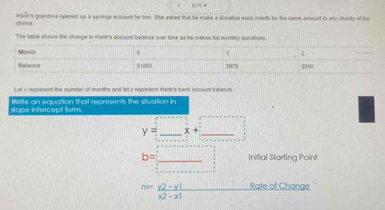 < 11/11 
Hánk's grandma opened up a savings account for him. She asked that he make a donation each month for the same amount to any charity of his 
choice. 
The table shows the change in Hank's account balance over time as he makes his monthly donations. 
Let x represent the number of months and let y represent Hank's bank account balance. 
Write an equation that represents the situation in 
slope intercept form.
y=_ x+_ 
Initial Starting Point
b= □ /□   111
m= (y2-y1)/x2-x1  Rate of Change
