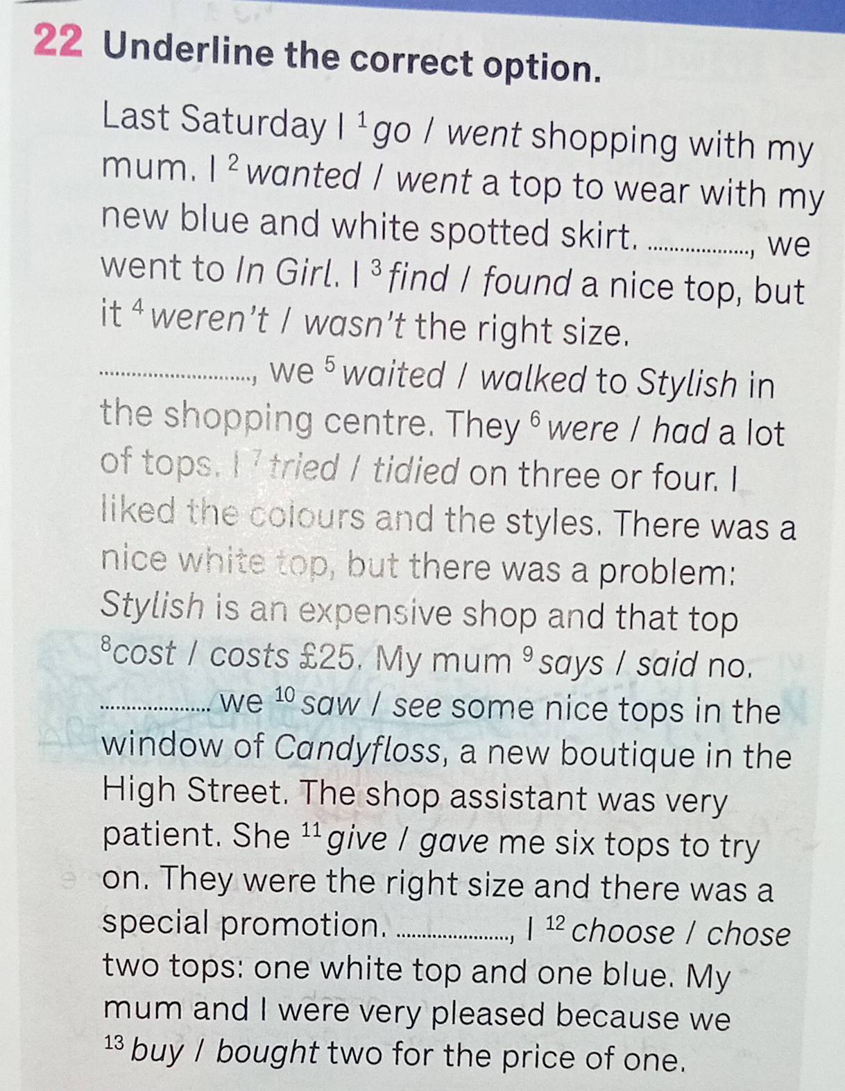 Underline the correct option. 
Last Saturday |1 go / went shopping with my 
mum. |^2 wanted / went a top to wear with my 
new blue and white spotted skirt. _we 
went to In Girl. |^3 find I found a nice top, but 
it 4 weren’t / wasn’t the right size. 
_ we §waited / walked to Stylish in 
the shopping centre. They ê were / had a lot 
of tops. 1^7 tried / tidied on three or four. I 
liked the colours and the styles. There was a 
nice white top, but there was a problem: 
Stylish is an expensive shop and that top 
*cost / costs £25. My mum ³ says / said no. 
_we 10 saw / see some nice tops in the 
window of Candyfloss, a new boutique in the 
High Street. The shop assistant was very 
patient. She 11 give / gave me six tops to try 
on. They were the right size and there was a 
special promotion. _ |^12 choose / chose 
two tops: one white top and one blue. My 
mum and I were very pleased because we 
¹ buy / bought two for the price of one.