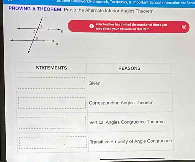 Student Classwork/Homework, Textbooks, & Important School Information via Scho 
PROVING A THEOREM Prove the Alternate Interior Angles Theorem. 
Your teacher has limited the number of times you 
may check your answers on this item. 
STATEMENTS REASONS 
□ Given 
□ Corresponding Angles Theorem 
□ Vertical Angles Congruence Theorem 
□ Transitive Property of Angle Congruence