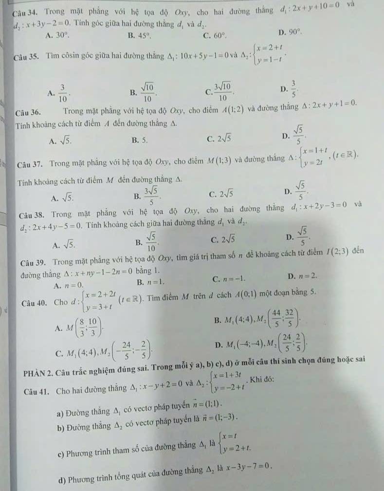 Trong mặt phẳng với hệ tọa độ Oxy, cho hai đường thắng d_1:2x+y+10=0 và
d_2:x+3y-2=0 Tính góc giữa hai đường thắng d_1 và d_2.
A. 30°. B. 45°. C. 60°. D. 90°.
Câu 35. Tìm côsin góc giữa hai đường thắng △ _1:10x+5y-1=0 và Delta _2:beginarrayl x=2+t y=1-tendarray. .
A.  3/10 .  sqrt(10)/10 . C.  3sqrt(10)/10 . D.  3/5 .
B.
Câu 36.  Trong mặt phẳng với hệ tọa độ Oxy, cho điểm A(1;2) và đường thắng △ :2x+y+1=0.
Tính khoảng cách từ điểm A đến đường thẳng A.
A. sqrt(5). B. 5. C. 2sqrt(5) D.  sqrt(5)/5 .
Câu 37. Trong mặt phẳng với hhat ? tọa độ Oxy, cho điểm M(1;3) và đường thắng △ :beginarrayl x=1+t y=2tendarray. ,(t∈ R).
Tính khoảng cách từ điểm Mỹ đến đường thắng A.
A. sqrt(5).
B.  3sqrt(5)/5 . C. 2sqrt(5) D.  sqrt(5)/5 .
Câu 38. Trong mặt phẳng với hệ tọa độ Oxy, cho hai đường thắng d_1:x+2y-3=0 và
d_2:2x+4y-5=0. Tính khoảng cách giữa hai đường thẳng d_1 và d_2.
A. sqrt(5).
B.  sqrt(5)/10 . C. 2sqrt(5) D.  sqrt(5)/5 .
Câu 39. Trong mặt phẳng với hệ tọa độ Oxy, tìm giá trị tham số π để khoảng cách từ điểm I(2;3) đến
đường thắng △ :x+ny-1-2n=0 bằng 1.
A. n=0.
B. n=1. C. n=-1. D. n=2.
Câu 40. Cho 1. beginarrayl x=2+2t y=3+tendarray. (t∈ R).  Tìm điểm M trên đ cách A(0;1) một đoạn bằng 5.
1=
A. M( 8/3 ; 10/3 ).
B. M_1(4;4),M_2( 44/5 ; 32/5 ).
C. M_1(4;4),M_2(- 24/5 ;- 2/5 ).
D. M_1(-4;-4),M_2( 24/5 ; 2/5 ).
PHÀN 2. Câu trắc nghiệm đúng sai. Trong mỗi ý a), b) c), d) ở mỗi câu thí sinh chọn đúng hoặc sai
Câu 41. Cho hai đường thẳng △ _1:x-y+2=0 và Delta _2:beginarrayl x=1+3t y=-2+tendarray.. Khi đó:
a) Đường thắng △ _1 có vectơ pháp tuyển vector n=(1;1).
b) Đường thắng △ _2 có vectơ pháp tuyến là vector n=(1;-3).
c) Phương trình tham số của đường thẳng △ _1 là beginarrayl x=t y=2+t.endarray.
d) Phương trình tổng quát của đường thẳng △ _2 là x-3y-7=0.