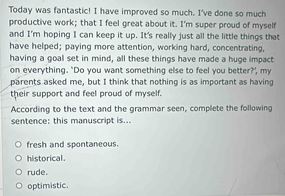 Today was fantastic! I have improved so much. I've done so much
productive work; that I feel great about it. I’m super proud of myself
and I'm hoping I can keep it up. It's really just all the little things that
have helped; paying more attention, working hard, concentrating,
having a goal set in mind, all these things have made a huge impact
on everything. ‘Do you want something else to feel you better?’ my
parents asked me, but I think that nothing is as important as having
their support and feel proud of myself.
According to the text and the grammar seen, complete the following
sentence: this manuscript is...
fresh and spontaneous.
historical.
rude.
optimistic.