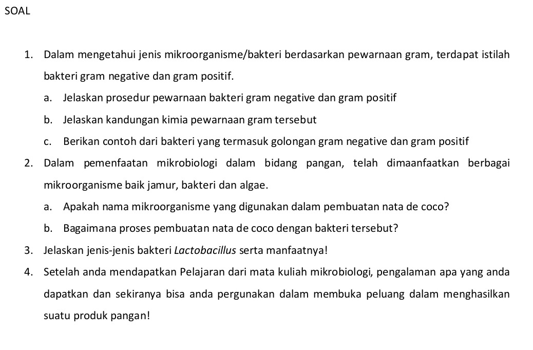 SOAL 
1. Dalam mengetahui jenis mikroorganisme/bakteri berdasarkan pewarnaan gram, terdapat istilah 
bakteri gram negative dan gram positif. 
a. Jelaskan prosedur pewarnaan bakteri gram negative dan gram positif 
b. Jelaskan kandungan kimia pewarnaan gram tersebut 
c. Berikan contoh dari bakteri yang termasuk golongan gram negative dan gram positif 
2. Dalam pemenfaatan mikrobiologi dalam bidang pangan, telah dimaanfaatkan berbagai 
mikroorganisme baik jamur, bakteri dan algae. 
a. Apakah nama mikroorganisme yang digunakan dalam pembuatan nata de coco? 
b. Bagaimana proses pembuatan nata de coco dengan bakteri tersebut? 
3. Jelaskan jenis-jenis bakteri Lactobacillus serta manfaatnya! 
4. Setelah anda mendapatkan Pelajaran dari mata kuliah mikrobiologi, pengalaman apa yang anda 
dapatkan dan sekiranya bisa anda pergunakan dalam membuka peluang dalam menghasilkan 
suatu produk pangan!