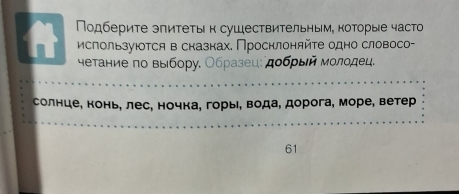 Подберите эпитеτын сушествительным, которые часто 
nt используюоτся в сказнах. Проснлоняйτе одно словосо- 
четание по выбору. Οбразец: дοбρый молодец. 
солнце, конь, лес, ночка, горы, вода, дорога, море, ветер 
61