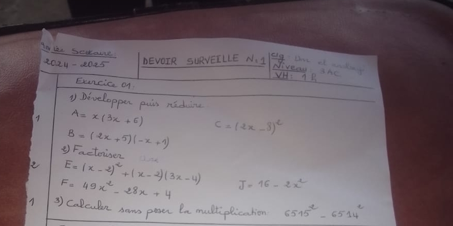 An ie secauce 
2024-2025 DEVOIR SURVEILLE N=
elg Dove af ankin 
Niveay: she B 
VH 1 
Exencice of 
1 Developpen puis niduine 
9 A=x(3x+6)
B=(2x+5)(-x+1) C=(2x-8)^2
② Facteiser 
e E=(x-2)^2+(x-2)(3x-4) J=16-2x^2
F=49x^2-28x+4
3) Calculen soms pasen In multiplication 6515^2-6514^2